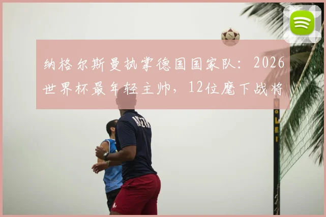 纳格尔斯曼执掌德国国家队：2026世界杯最年轻主帅，12位麾下战将年龄比他大，如何率队前行？