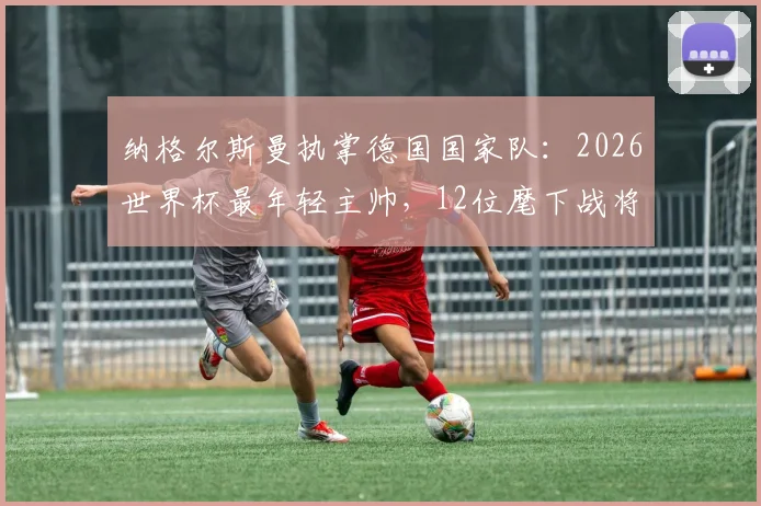 纳格尔斯曼执掌德国国家队:2026世界杯最年轻主帅,12位麾下战将年龄比他大,如何率队前行?