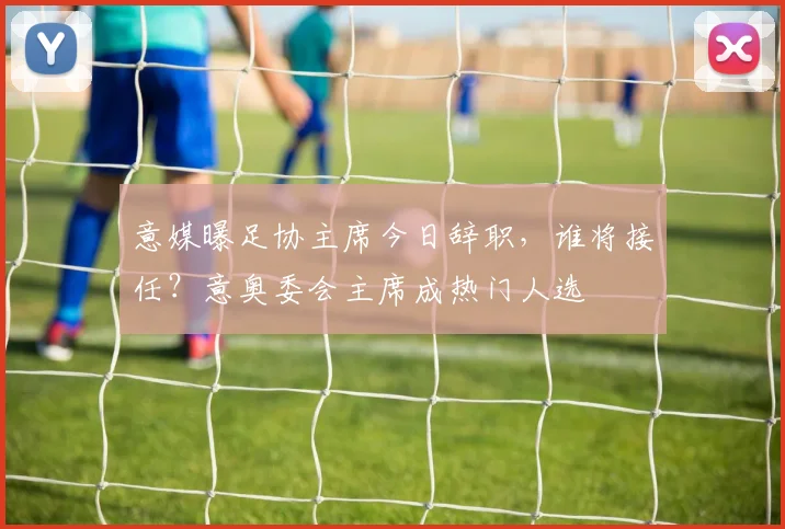 意媒曝足协主席今日辞职,谁将接任?意奥委会主席成热门人选