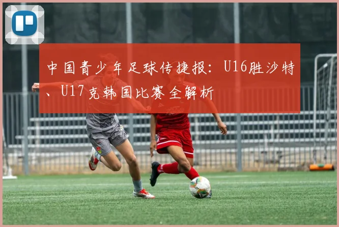 中国青少年足球传捷报:U16胜沙特、U17克韩国比赛全解析