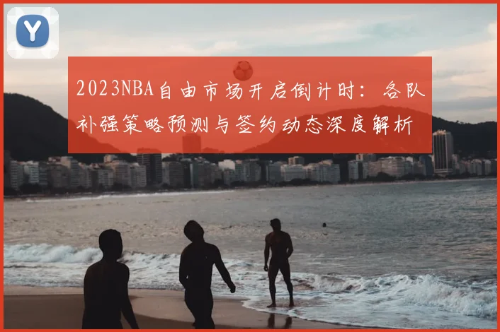 2023NBA自由市场开启倒计时：各队补强策略预测与签约动态深度解析
