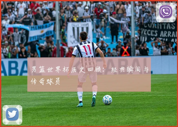 男篮世界杯历史回顾：经典瞬间与传奇球员