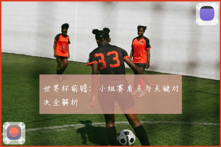 世界杯前瞻：小组赛看点与关键对决全解析