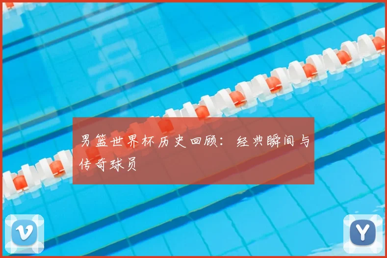 男篮世界杯历史回顾：经典瞬间与传奇球员