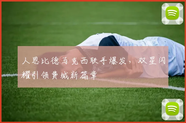 人恩比德马克西联手爆发，双星闪耀引领费城新篇章