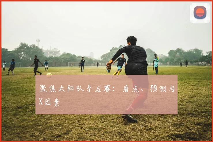聚焦太阳队季后赛：看点、预测与X因素