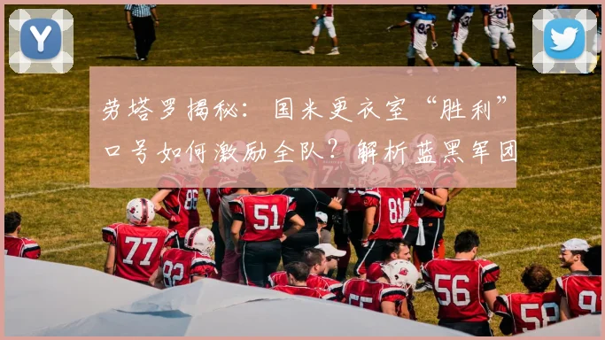 劳塔罗揭秘：国米更衣室“胜利”口号如何激励全队？解析蓝黑军团对冠军的深层渴望