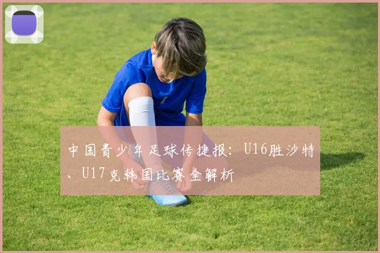 中国青少年足球传捷报：U16胜沙特、U17克韩国比赛全解析
