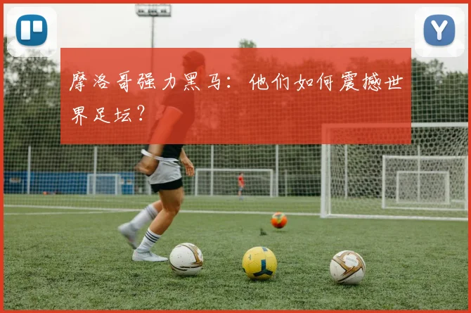 摩洛哥强力黑马：他们如何震撼世界足坛？