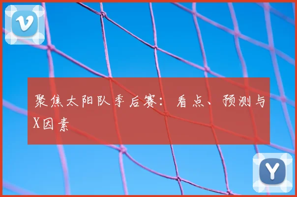 聚焦太阳队季后赛:看点、预测与X因素