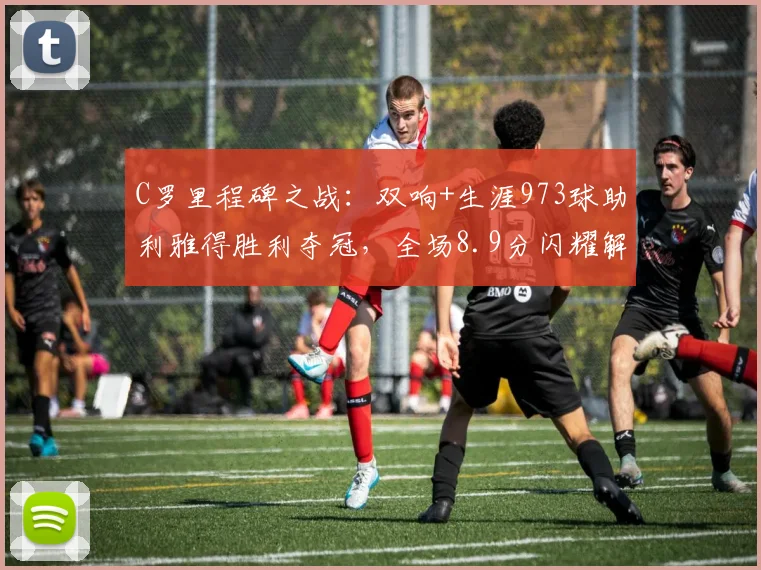 C罗里程碑之战：双响+生涯973球助利雅得胜利夺冠，全场8.9分闪耀解析